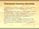 Основные законы питания. 1. Потребности человека в энергии и пищевых веществах зависят от возраста, пола и характера выполняемой работы. 2. Расход организмом энергии пищевых веществ должен уравновешиваться поступлением их с пищей. 3. Органические и минеральные вещества пищи должны быть сбалансирован