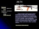 АК-74 (СССР, Россия). Серия автоматов AK-74 является прямым потомком АК и АКМ. Следуя мировой моде на малокалиберный малоимпульсный боеприпас и оружие под него, М.Т.Калашников "переделал" АК под новый патрон 5.45x39. По сравнению с M16А2, AK-74 демонстрирует несколько меньшую кучность и то
