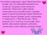 Источники утверждают: арест Валентина был вызван тем, что римский император не позволял солдатам своих легионов жениться, а Валентин тайно венчал легионеров и их возлюбленных. Ожидая казни в одной из римских тюрем, Валентин написал письмо дочери своего тюремщика и подписался: « Ваш Валентин». Затем 