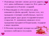 Итальянцы считают своим долгом дарить в этот день любимым сладости. Этот день так и называется в Италии- сладкий. В Финляндии и в Эстонии этот день называется Днём друзей. Кроме того, что праздник отмечают влюблённые, просто друзья дарят друг другу поздравительные открытки. В магазинах накануне этог