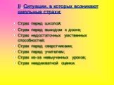 II. Ситуации, в которых возникают школьные страхи: Страх перед школой; Страх перед выходом к доске; Страх недостаточных умственных способностей; Страх перед сверстниками; Страх перед учителем; Страх из-за невыученных уроков; Страх неадекватной оценки.