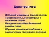 Цели тренинга: Осознание учащимися смысла понятия «агрессивность», ее позитивных и негативных сторон; Овладение способами безопасной разрядки гнева; Обучение навыкам расслабления и саморегуляции психического состояния.