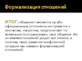 ИТОГ: общение становится сугубо официальным, оппоненты не стремятся к контактам, напротив, предпочитают по возможности ограничивать свое общение. Из их взаимоотношений уходит все личное, а поэтому такое развитие конфликтной ситуации мы назвали формализацией отношений.