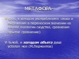 МЕТАФОРА -. троп, в котором употребляются слова и выражения в переносном значении на основе аналогии сходства, сравнения (скрытое сравнение) И тьмой, и холодом объята душа усталая моя (М.Лермонтов)