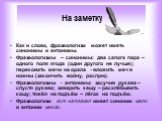 На заметку. Как и слово, фразеологизм может иметь синонимы и антонимы. Фразеологизмы – синонимы: два сапога пара – одного поля ягода (один другого не лучше); перековать мечи на орала - вложить меч в ножны (закончить войну, распрю). Фразеологизмы - антонимы: засучив рукава – спустя рукава; заварить к