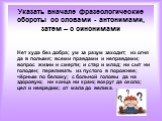 Указать вначале фразеологические обороты со словами - антонимами, затем – с синонимами. Нет худа без добра; ум за разум заходит; из огня да в полымя; всеми правдами и неправдами; вопрос жизни и смерти; и стар и млад; ни сыт ни голоден; переливать из пустого в порожнее; чёрным по белому; с больной го