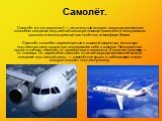 Самолёт. Самолёт (он же аэроплан) — летательный аппарат с аэродинамическим способом создания подъемной силы при помощи двигателя и неподвижных крыльев и используемый для полётов в атмосфере Земли. Самолёт способен перемещаться с высокой скоростью, используя подъёмную силу крыла для поддержания себя 