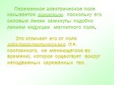 Переменное электрическое поле называется вихревым, поскольку его силовые линии замкнуты подобно линиям индукции магнитного поля. Это отличает его от поля электростатического (т.е. постоянного, не меняющегося во времени), которое существует вокруг неподвижных заряженных тел.