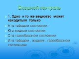 Входной контроль. 1. Одно и то же вещество может находиться только А) в твёрдом состоянии К) в жидком состоянии С) в газообразном состоянии И) в твёрдом , жидком , газообразном состояниях