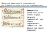 Изучение зависимости силы трения скольжения от рода трущихся поверхностей. Вывод: Сила трения скольжения зависит от рода трущихся поверхностей: чем больше шероховатость поверхности, тем больше сила трения скольжения