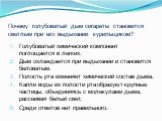 Почему голубоватый дым сигареты становится светлым при его выдыхании курильщиком? Голубоватый химический компонент поглощается в легких. Дым охлаждается при выдыхании и становится беловатым. Полость рта изменяет химический состав дыма. Капли воды из полости рта образуют крупные частицы, объединяясь 