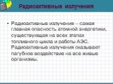 Радиоактивные излучения. Радиоактивные излучения – самая главная опасность атомной энергетики, существующая на всех этапах топливного цикла и работы АЭС. Радиоактивные излучения оказывают пагубное воздействие на все живые организмы.