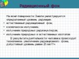 Радиационный фон. На всей поверхности Земли регистрируется определенный уровень радиации: естественный радиационный фон; космическое излучение; излучение природных радионуклидов; излучение природных и естественных изотопов В результате деятельности человека происходит техногенное увеличение радиацио