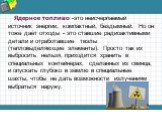 Ядерное топливо -это неисчерпаемый источник энергии, компактный, бездымный. Но он тоже даёт отходы - это ставшие радиоактивными детали и отработавшие твэлы (тепловыделяющие элементы). Просто так их выбросить нельзя, приходится хранить в специальных контейнерах, сделанных из свинца, и опускать глубок