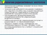 Наличие радиоактивных изотопов. Экологические проблемы возникают на всех этапах топливного цикла: Урановая руда добывается на рудниках подземным или открытым способом, она ухудшает окружающую среду.Отходы на стадии добычи и первичной переработки природного урана очень велики. При нормальном функцион