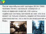 После чернобыльской трагедии 26.04.1986г. человек понял, насколько «коварна» и опасна ядерная энергия, что нужны надёжные системы контроля за ней, что она может не только служить людям источником электроэнергии, но и нести им разрушения и беды.