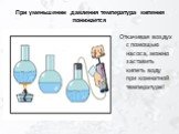 При уменьшении давления температура кипения понижается. Откачивая воздух с помощью насоса, можно заставить кипеть воду при комнатной температуре!