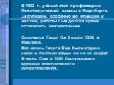 В 1833 г. учёный стал профессором Политехнической школы в Нюрнберге. За рубежом, особенно во Франции и Англии, работы Ома долгое время оставались неизвестными. Скончался Георг Ом 6 июля 1854, в Мюнхене. Вся жизнь Георга Ома была отдана науке и поэтому семьи он не не создал В честь Ома в 1881 была на