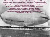 В Советском Союзе первый дирижабль был построен в 1923 году. Позднее была создана специальная организация «Дирижаблестрой», которая построила и сдала в эксплуатацию более десяти дирижаблей мягкой и полужёсткой систем. В 1937 году крупнейший советский дирижабль «СССР-В6» объёмом 18 500 м³ установил м