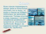 Если стакан перевернуть вверх дном и попытаться опустить его в воду, то вода в стакан не войдёт, поскольку он заполнен воздухом. Теперь опустим в воду воронку, которая соединена резиновым шлангом со стеклянной трубочкой. Воздух из воронки начнёт выходить через эту трубочку.