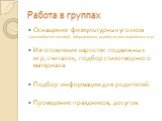 Работа в группах. Оснащение физкультурных уголков ( разнообразие пособий, оборудования, атрибутов для подвижных игр) Изготовление картотек подвижных игр, считалок, подбор стихотворного материала. Подбор информации для родителей. Проведение праздников, досугов.