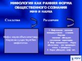 МИФОЛОГИЯ КАК РАННЯЯ ФОРМА ОБЩЕСТВЕННОГО СОЗНАНИЯ МИФ И НАУКА. Сходство Различия. Миф и наука объясняют мир. Наука не существует без мифологии. 1. Мифическое сознание непосредственно и наивно. Научное сознание обладает логическим характером. 2. Миф эмоционален. Наука объективна, она превращает жизнь