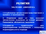 ЗНАЧЕНИЕ АНИМИЗМА 1.Углубляются человеческие представления о времени и пространстве 2. Отделение души от тела возносит человеческое мышление на новый уровень. Развивается абстрактное мышление 3.Создаются предпосылки для индивидуализма (воображение – появление индивидуального) подхода