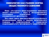 МИФОЛОГИЯ КАК РАННЯЯ ФОРМА ОБЩЕСТВЕННОГО СОЗНАНИЯ. Миф – это одна из форм выражения человеком своего отношения к миру и опосредованного постижения социальных отношений определенной целостности. Это ответ (часто фантастический) на вопросы о возникновении мира, о смысле естественного порядка, о предна