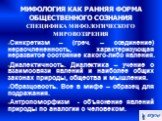 МИФОЛОГИЯ КАК РАННЯЯ ФОРМА ОБЩЕСТВЕННОГО СОЗНАНИЯ СПЕЦИФИКА МИФОЛОГИЧЕСКОГО МИРОВОЗЗРЕНИЯ. Синкретизм – (греч. – соединение) нерасчлененность, характеризующая неразвитое состояние какого-либо явления. Диалектичность. Диалектика – учение о взаимосвязи явлений и наиболее общих законах природы, обществ