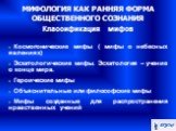 МИФОЛОГИЯ КАК РАННЯЯ ФОРМА ОБЩЕСТВЕННОГО СОЗНАНИЯ Классификация мифов. Космогонические мифы ( мифы о небесных явлениях)‏ Эсхатологические мифы. Эсхатология – учение о конце мира. Героические мифы Объяснительные или философские мифы Мифы созданные для распространения нравственных учений