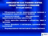 МИФОЛОГИЯ КАК РАННЯЯ ФОРМА ОБЩЕСТВЕННОГО СОЗНАНИЯ ФУНКЦИИ МИФОВ. Объяснение причин происхождения явления и оправдание сущности этого явления Аксиологическая (формирование и закрепление системы ценностей)‏ Поиск единства природы и общества, мира и человека Связь прошлого с настоящим, духовная связь п