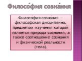 Филосо́фия созна́ния — философская дисциплина, предметом изучения которой является природа сознания, а также соотношение сознания и физической реальности (тела). Филосо́фия созна́ния