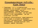 Когнитивистские подходы - Курт Левин. Поведение ( в т.ч. и конфликтное) определяет не ситуация, которая может быть описана «объективно» или по согласованному мнению нескольких наблюдателей, а ситуация, как она дана субъекту в его переживании, как она существует для него Конфликт психологически харак