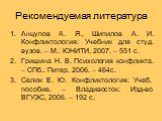 Рекомендуемая литература. Анцупов А. Я., Шипилов А. И. Конфликтология: Учебник для студ. вузов. – М.: ЮНИТИ, 2007. – 551 с. Гришина Н. В. Психология конфликта. – СПб.: Питер, 2006. – 464с. Селюк Е. Ю. Конфликтология: Учеб. пособие. – Владивосток: Изд-во ВГУЭС, 2006. – 192 с.