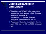 Задача Вавилонской математики. «Площадь, состоящая из суммы двух квадратов, составляет 1000. Сторона одного из квадратов составляет стороны другого квадрата, уменьшенные на 10. Решение: Возведи в квадрат 10; это дает 100; вычти 100 из 1000; это дает 900