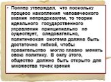 Поппер утверждал, что поскольку процесс накопления человеческого знания непредсказуем, то теории идеального государственного управления принципиально не существует, следовательно, политическая система должна быть достаточно гибкой, чтобы правительство могло плавно менять свою политику. В силу этого,