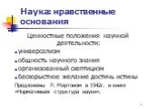 Ценностные положения научной деятельности: универсализм общность научного знания организованный скептицизм бескорыстное желание достичь истины Предложены Р. Мертоном в 1942г. в книге «Нормативная структура науки».