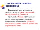 Социальная ответственность ученого лежит в сфере отношений между наукой и обществом. Проблема: ученый как человек науки и как представитель иных социальных образований не может выступать в рамках единой ценностно-нормативной базы.