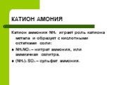 КАТИОН АМОНИЯ. Катион аммония NH4 играет роль катиона метала и образует с кислотными остатками соли: NH4NO3 – нитрат аммония, или аммиачная селитра. (NH4)2 SO4 – сульфат аммония.