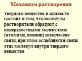 Механизм растворения. твердого вещества в жидкости состоит в том, что молекулы растворителя образуют с поверхностными молекулами (атомами, ионами) химические связи, при этом ослабляются связи этих молекул внутри твердого вещества