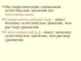 Растворы имеющие одинаковые осмотические давления наз изотоническими. Гипертонический раствор – имеет большее осмотическое давление, чем раствор сравнения. Гипотонический р-р - имеет меньшее осмотическое давление, чем раствор сравнения.