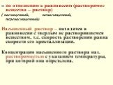 по отношению к равновесию (растворимое вещество – раствор) ( насыщенный, ненасыщенный, перенасыщенный) Насыщенный раствор – находится в равновесии с твердым не растворившемся веществом, т.е. скорость растворения равна скорости его кристаллизации. Концентрация насыщенного раствора наз. растворимостью