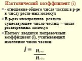 Изотонический коэффициент (i). - отношение общего числа частиц в р-ре к числу раств-ных молекул В р-рах электролитов реально существующее число частиц > числа растворенных молекул Поэтому вводится поправочный коэффициент (i), учитывающий изменение числа частиц: i =. nреал nобщ