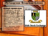 Ирландская Фондовая Биржа. Ирландская фондовая биржа — появилась в 1793 году и является одной из старейших бирж в Европе. Ключевым фондовым индексом является ISEQ 20, который включает в себя 20 компаний с наибольшим объёмом торгов и наибольшей капитализацией Была образована путём объединения Коркско