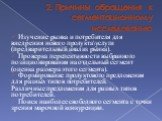 2. Причины обращения к сегментационному исследованию. Изучение рынка и потребителя для внедрения нового продукта\услуги (предварительный анализ рынка). Проверка перспективности выбранного позиционирования на отдельный сегмент (оценка размера этого сегмента). Формирование продуктового предложения для