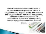 Малое предпринимательство ведет к оздоровлению экономики в целом и, следовательно, лучший выход для России – это создание такой политики государства, которая была бы направлена на расширение и развитие предприятий малого предпринимательства в нашей стране.