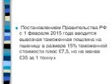 Постановлением Правительства РФ с 1 февраля 2015 года вводится вывозная таможенная пошлина на пшеницу в размере 15% таможенной стоимости плюс €7,5, но не менее €35 за 1 тонну»