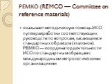 РЕМКО (REMCO — Committee on reference materials). оказывает методическую помощь ИСО путем разработки соответствующих руководств по вопросам, касающимся стандартных образцов (эталонов). РЕМКО — координатор деятельности ИСО по стандартным образцам с международными метрологическими организациями