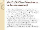 КАСКО (CASCO — Committee on conformity assessment). занимается вопросами подтверждения соответствия продукции, услуг процессов и систем качества требованиям стандартов. Комитет разрабатывает руководства по испытаниям и оценке соответствия (сертификации) продукции, услуг, систем качества, подтвержден