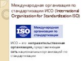 Международная организация по стандартизации ИСО (International Organization for Standardization ISO). ИСО – это неправительственная организация, представляющая сеть национальных организаций по стандартизации